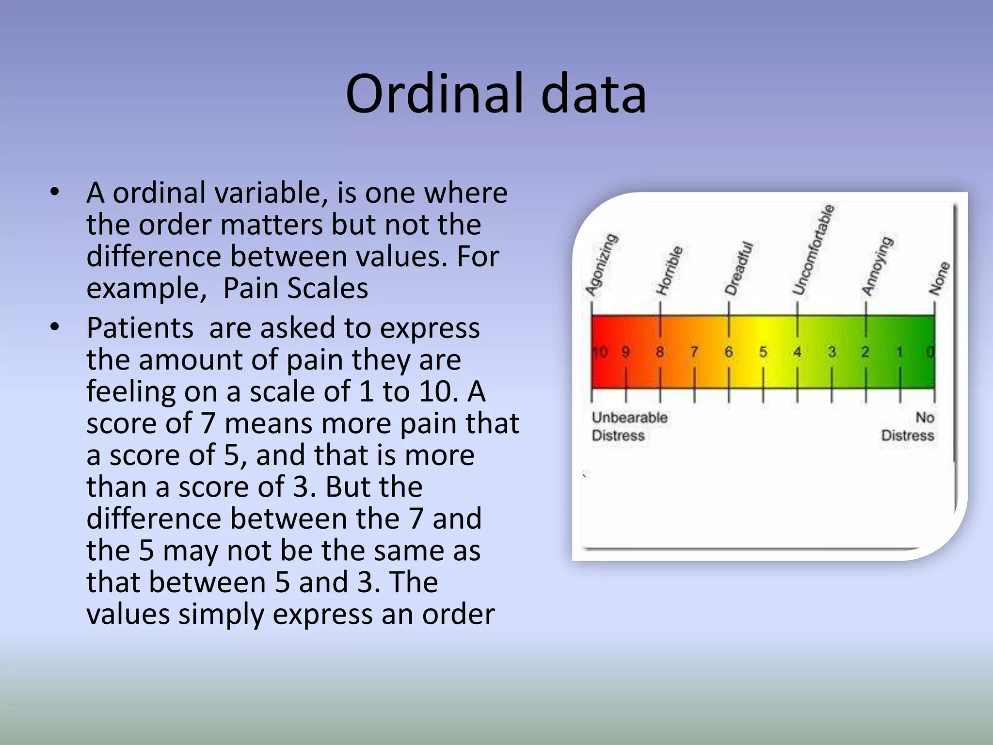 Ordinal dataA ordinal variable, is one where the order matters but not the difference between values. For example,  Pain ScalesPatients  are asked to express the amount of pain they are feeling on a scale of 1 to 10. A score of 7 means more pain that a score of 5, and that is more than a score of 3. But the difference between the 7 and the 5 may not be the same as that between 5 and 3. The values simply express an order