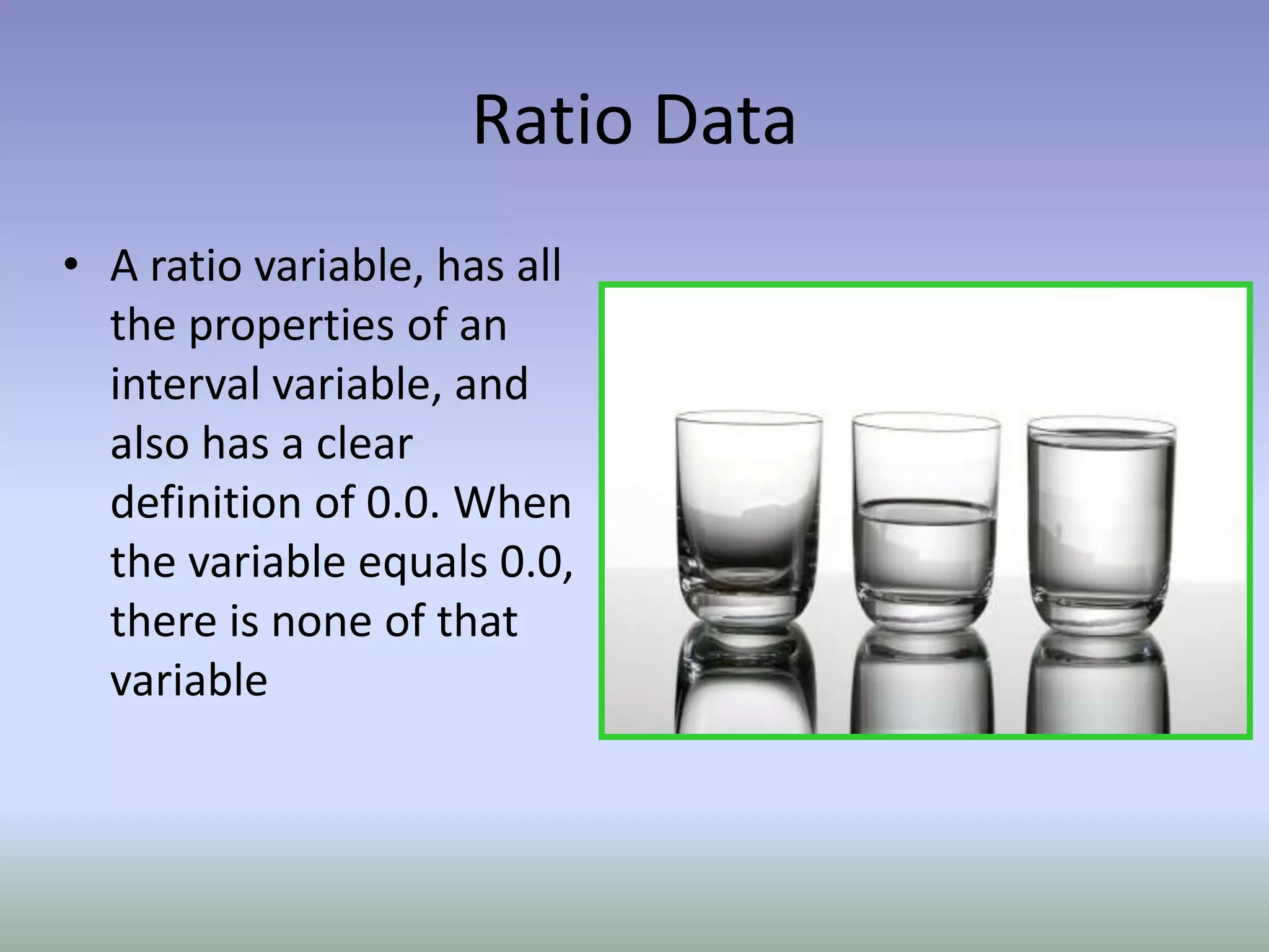 Ratio DataA ratio variable, has all the properties of an interval variable, and also has a clear definition of 0.0. When the variable equals 0.0, there is none of that variable