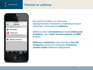 11
Платежи по шаблону
Для удобства работы со сложными,
периодическими платежами и информационными
сервисами, используются шаблоны.
Шаблоны могут настраиваться как на мобильном
телефоне, так и через личный кабинет на WEB
витрине.
Шаблоны позволяют клиентам Банка быстро
совершать различные операции, исключить
ошибки ввода неверной информации.
 