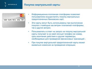 12
Покупка виртуальной карты
• Информационно-платежная платформа позволяет
пользователю осуществлять покупку виртуальных
предоплаченных банковских карт;
• Эти карты могут быть использованы при выполнении
покупок с помощью как витрин платежной платформы,
так и других витрин;
• Пользователь в ответ на запрос на покупку виртуальной
карты получает в на свой личный телефон ее номер,
срок окончания действия и другие параметры,
необходимые для проведения финансовых транзакций ;
• При покупке виртуальной предоплаченной карты может
взиматься комиссия за проведения операции;
 