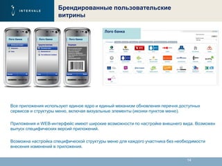 14
Брендированные пользовательские
витрины
Все приложения используют единое ядро и единый механизм обновления перечня доступных
сервисов и структуры меню, включая визуальные элементы (иконки пунктов меню).
Приложения и WEB-интерфейс имеют широкие возможности по настройке внешнего вида. Возможен
выпуск специфических версий приложений.
Возможна настройка специфической структуры меню для каждого участника без необходимости
внесения изменений в приложения.
Лого банка
Лого банка Лого банка Лого банка
 