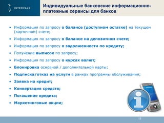 15
Индивидуальные банковские информационно-
платежные сервисы для банков
• Информация по запросу о балансе (доступном остатке) на текущем
(карточном) счете;
• Информация по запросу о балансе на депозитном счете;
• Информация по запросу о задолженности по кредиту;
• Получение выписок по запросу;
• Информация по запросу о курсах валют;
• Блокировка основной / дополнительной карты;
• Подписка/отказ на услуги в рамках программы обслуживания;
• Заявка на кредит;
• Конвертация средств;
• Погашение кредита;
• Маркетинговые акции;
 