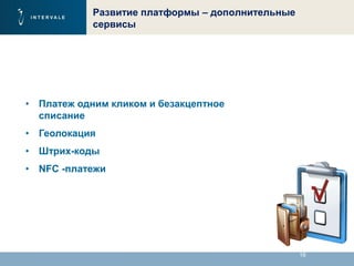 16
Развитие платформы – дополнительные
сервисы
• Платеж одним кликом и безакцептное
списание
• Геолокация
• Штрих-коды
• NFC -платежи
 