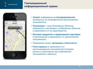18
Геолокационный
информационный сервис
• Запрос информации о спецпредложениях,
основанных на географическом расположении
пользователя;
• Геолокация – поиск ближайших объектов,
возможность настраивать отображение объектов
в зависимости от их характеристик;
• Реклама продуктов и предложений партнёров
в приложениях в зависимости от расположения
пользователя;
• Проведение акций, программы лояльности;
• Push-сервисы в зависимости от
местонахождения пользователя (отправка
данных в приложение при приближении
пользователя к объекту);
 
