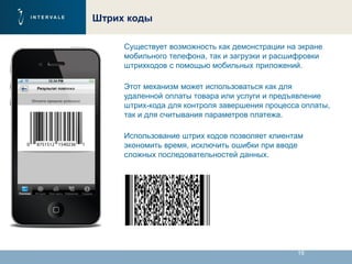 19
Штрих коды
Существует возможность как демонстрации на экране
мобильного телефона, так и загрузки и расшифровки
штрихкодов с помощью мобильных приложений.
Этот механизм может использоваться как для
удаленной оплаты товара или услуги и предъявление
штрих-кода для контроля завершения процесса оплаты,
так и для считывания параметров платежа.
Использование штрих кодов позволяет клиентам
экономить время, исключить ошибки при вводе
сложных последовательностей данных.
 