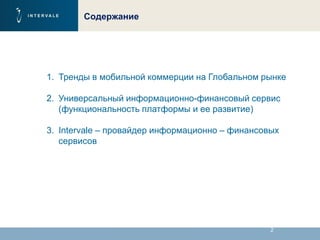 2
Содержание
1. Тренды в мобильной коммерции на Глобальном рынке
2. Универсальный информационно-финансовый сервис
(функциональность платформы и ее развитие)
3. Intervale – провайдер информационно – финансовых
сервисов
 