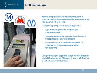 20
NFC technology
Компания располагает квалификацией и
опытом реализации взаимодействия на основе
технологий NFC и RFID.
Наиболее распространённые сервисы:
• Идентификация/аутентификация
пользователей;
• Инициирование банковских платёжных и
информационных транзакций;
• Использование в качестве билетов на
транспорте (с применением Mifare
технологии).
Для реализации сервиса могут использоваться
как NFC-модули на SIM-карте, так и NFC-чипы
в мобильных устройствах.
 