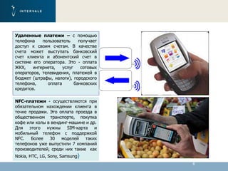 6
Удаленные платежи – с помощью
телефона пользователь получает
доступ к своим счетам. В качестве
счета может выступать банковский
счет клиента и абонентский счет в
системе его оператора. Это - оплата
ЖКХ, интернета, услуг сотовых
операторов, телевидения, платежей в
бюджет (штрафы, налоги), городского
телефона, оплата банковских
кредитов.
NFC-платежи - осуществляются при
обязательном нахождении клиента в
точке продажи. Это оплата проезда в
общественном транспорте, покупка
кофе или колы в вендинг-машине и др.
Для этого нужны SIM-карта и
мобильный телефон с поддержкой
NFC. Более 30 моделей таких
телефонов уже выпустили 7 компаний
производителей, среди них такие как
Nokia, HTC, LG, Sony, Samsung)
 