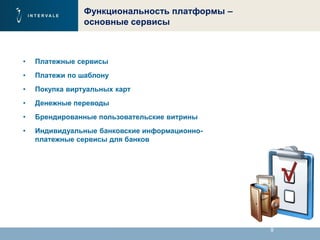 9
Функциональность платформы –
основные сервисы
• Платежные сервисы
• Платежи по шаблону
• Покупка виртуальных карт
• Денежные переводы
• Брендированные пользовательские витрины
• Индивидуальные банковские информационно-
платежные сервисы для банков
 