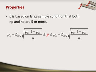  sample proportionPoint Estimate v/s Interval EstimateAn estimate of a population parameter may be expressed in two ways: Point estimate. A point estimate of a population parameter is a single value of a statistic. For example, the sample mean x is a point estimate of the population mean μ. Similarly, the sample proportion p is a point estimate of the population proportion P.Interval estimate. An interval estimate is defined by two numbers, between which a population parameter is said to lie. For example, a < x < b is an interval estimate of the population mean μ. It indicates that the population mean is greater than a but less than b