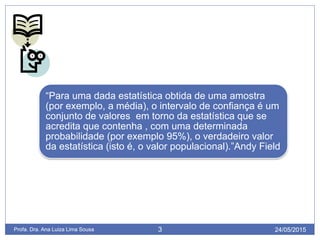 24/05/2015Profa. Dra. Ana Luiza Lima Sousa 3 24/05/2015Profa. Dra. Ana Luiza Lima Sousa 3
“Para uma dada estatística obtida de uma amostra
(por exemplo, a média), o intervalo de confiança é um
conjunto de valores em torno da estatística que se
acredita que contenha , com uma determinada
probabilidade (por exemplo 95%), o verdadeiro valor
da estatística (isto é, o valor populacional).”Andy Field
 
