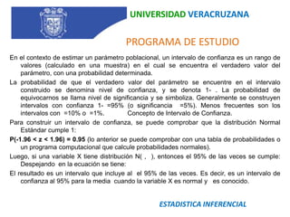 UNIVERSIDAD VERACRUZANA   PROGRAMA DE ESTUDIOEn el contexto de estimar un parámetro poblacional, un intervalo de confianza es un rango de valores (calculado en una muestra) en el cual se encuentra el verdadero valor del parámetro, con una probabilidad determinada.La probabilidad de que el verdadero valor del parámetro se encuentre en el intervalo construido se denomina nivel de confianza, y se denota 1- . La probabilidad de equivocarnos se llama nivel de significancia y se simboliza. Generalmente se construyen intervalos con confianza 1- =95% (o significancia  =5%). Menos frecuentes son los intervalos con  =10% o  =1%.	 Concepto de Intervalo de Confianza. Para construir un intervalo de confianza, se puede comprobar que la distribución Normal Estándar cumple 1: P(-1.96 < z < 1.96) = 0.95 (lo anterior se puede comprobar con una tabla de probabilidades o un programa computacional que calcule probabilidades normales).Luego, si una variable X tiene distribución N( ,  ), entonces el 95% de las veces se cumple: Despejando  en la ecuación se tiene:El resultado es un intervalo que incluye al  el 95% de las veces. Es decir, es un intervalo de confianza al 95% para la media  cuando la variable X es normal y   es conocido.ESTADISTICA INFERENCIAL