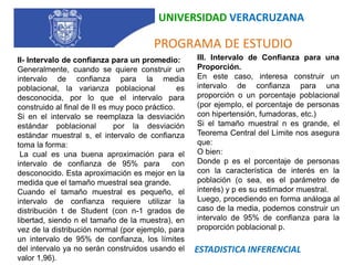 UNIVERSIDAD VERACRUZANA   PROGRAMA DE ESTUDIOIII. Intervalo de Confianza para una Proporción.En este caso, interesa construir un intervalo de confianza para una proporción o un porcentaje poblacional (por ejemplo, el porcentaje de personas con hipertensión, fumadoras, etc.)Si el tamaño muestral n es grande, el Teorema Central del Límite nos asegura que:O bien:Donde p es el porcentaje de personas con la característica de interés en la población (o sea, es el parámetro de interés) y p es su estimador muestral.Luego, procediendo en forma análoga al caso de la media, podemos construir un intervalo de 95% de confianza para la proporción poblacional p. II- Intervalo de confianza para un promedio:Generalmente, cuando se quiere construir un intervalo de confianza para la media poblacional, la varianza poblacional   es desconocida, por lo que el intervalo para  construido al final de II es muy poco práctico.Si en el intervalo se reemplaza la desviación estándar poblacional  por la desviación estándar muestral s, el intervalo de confianza toma la forma: La cual es una buena aproximación para el intervalo de confianza de 95% para  con   desconocido. Esta aproximación es mejor en la medida que el tamaño muestral sea grande. Cuando el tamaño muestral es pequeño, el intervalo de confianza requiere utilizar la distribución t de Student (con n-1 grados de libertad, siendo n el tamaño de la muestra), en vez de la distribución normal (por ejemplo, para un intervalo de 95% de confianza, los límites del intervalo ya no serán construidos usando el valor 1,96).ESTADISTICA INFERENCIAL