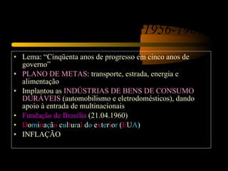 O Governo de Juscelino Kubitschek (1956-1961) Lema: “Cinqüenta anos de progresso em cinco anos de governo” PLANO DE METAS : transporte, estrada, energia e alimentação Implantou as  INDÚSTRIAS DE BENS DE CONSUMO DURÁVEIS  (automobilismo e eletrodomésticos), dando apoio à entrada de multinacionais Fundação de Brasília  (21.04.1960) D o m i n a ç ã o  c u l t u r a l  d o  e x t e r i o r  ( E U A ) INFLAÇÃO 