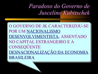 Paradoxo do Governo de Juscelino Kubitschek O GOVERNO DE JK CARACTERIZOU-SE POR UM   NACIONALISMO DESENVOLVIMENTISTA , ASSENTADO NO CAPITAL ESTRANGEIRO E A CONSEQÜENTE  DESNACIONALIZAÇÃO DA ECONOMIA  BRASILEIRA 