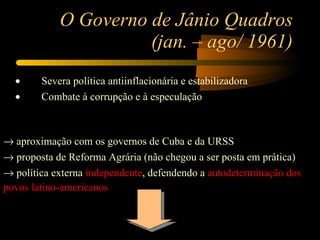 O Governo de Jânio Quadros (jan. – ago/ 1961) ·         Severa política antiinflacionária e estabilizadora ·         Combate à corrupção e à especulação        aproximação com os governos de Cuba e da URSS    proposta de Reforma Agrária (não chegou a ser posta em prática)    política externa  independente , defendendo a  autodeterminação dos  povos latino-americanos 