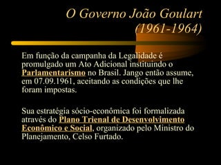 O Governo João Goulart (1961-1964) Em função da campanha da Legalidade é promulgado um Ato Adicional instituindo o  Parlamentarismo  no Brasil. Jango então assume, em 07.09.1961, aceitando as condições que lhe foram impostas. Sua estratégia sócio-econômica foi formalizada através do  Plano Trienal de Desenvolvimento Econômico e Social , organizado pelo Ministro do Planejamento, Celso Furtado. 