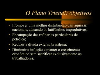 O Plano Trienal: objetivos Promover uma melhor distribuição das riquezas nacionais, atacando os latifúndios improdutivos; Encampação das refinarias particulares de petróleo; Reduzir a dívida externa brasileira; Diminuir a inflação e manter o crescimento econômico sem sacrificar exclusivamente os trabalhadores. 