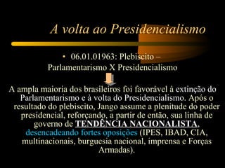 A volta ao Presidencialismo 06.01.01963: Plebiscito –  Parlamentarismo X Presidencialismo A ampla maioria dos brasileiros foi favorável à  extinção do Parlamentarismo e à volta do Presidencialismo . Após o resultado do plebiscito, Jango assume a plenitude do poder presidencial, reforçando, a partir de então, sua linha de governo de  TENDÊNCIA NACIONALISTA ,  desencadeando fortes oposições   (IPES, IBAD, CIA, multinacionais, burguesia nacional, imprensa e Forças Armadas). 