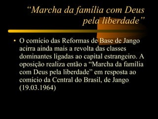 “ Marcha da família com Deus pela liberdade” O comício das Reformas de Base de Jango acirra ainda mais a revolta das classes dominantes ligadas ao capital estrangeiro. A oposição realiza então a “Marcha da família com Deus pela liberdade” em resposta ao comício da Central do Brasil, de Jango (19.03.1964) 