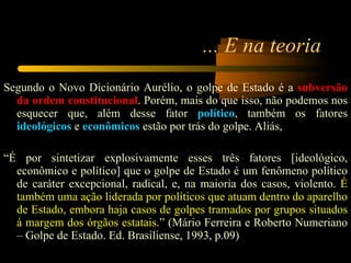 ... E na teoria Segundo o Novo Dicionário Aurélio, o golpe de Estado é a  subversão da ordem constitucional . Porém, mais do que isso, não podemos nos esquecer que, além desse fator  político , também os fatores  ideológicos  e  econômicos  estão por trás do golpe. Aliás,    “ É por sintetizar explosivamente esses três fatores [ideológico, econômico e político] que o golpe de Estado é um fenômeno político de caráter excepcional, radical, e, na maioria dos casos, violento.  É também uma ação liderada por políticos que atuam dentro do aparelho de Estado, embora haja casos de golpes tramados por grupos situados à margem dos órgãos estatais .” (Mário Ferreira e Roberto Numeriano – Golpe de Estado. Ed. Brasiliense, 1993, p.09) 