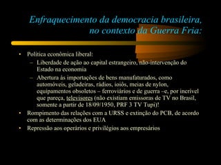 Enfraquecimento da democracia brasileira, no contexto da Guerra Fria: Política econômica liberal: Liberdade de ação ao capital estrangeiro, não-intervenção do Estado na economia Abertura às importações de bens manufaturados, como automóveis, geladeiras, rádios, ioiôs, meias de nylon, equipamentos obsoletos – ferroviários e de guerra –e, por incrível que pareça,  televisores  (não existiam emissoras de TV no Brasil, somente a partir de 18/09/1950, PRF 3 TV Tupi)! Rompimento das relações com a URSS e extinção do PCB, de acordo com as determinações dos EUA Repressão aos operários e privilégios aos empresários 