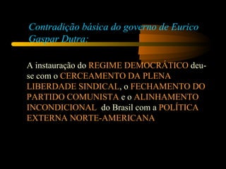 A instauração do  REGIME DEMOCRÁTICO  deu-se com o  CERCEAMENTO DA PLENA LIBERDADE SINDICAL , o  FECHAMENTO DO PARTIDO COMUNISTA  e o  ALINHAMENTO INCONDICIONAL   do Brasil com a  POLÍTICA EXTERNA NORTE-AMERICANA Contradição básica do governo de Eurico Gaspar Dutra: 