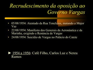 Recrudescimento da oposição ao Governo Vargas 05/08/1954: Atentado da Rua Toneleros, matando o Major Vaz 22/08/1954: Manifesto dos Generais da Aeronáutica e da Marinha, exigindo a Renúncia de Vargas 24/08/1954: Suicídio de Vargas no Palácio do Catete ►  1954 a 1956 : Café Filho, Carlos Luz e Nereu Ramos 