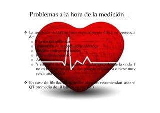 Problemas a la hora de la medición…

La medición del QT se hace especialmente difícil en presencia
de:
 o Fibrilación auricular
 o Trastornos de la conducción eléctrica
 o Síndrome de preexcitación
 o Ritmo de marcapaso.
 o Arritmia sinusal,
 o Y en casos de ritmo sinusal regular pero donde la onda T
    no es fácil de medir, ya sea porque es bifásica o tiene muy
    cerca una onda U.

En caso de fibrilación auricular algunos recomiendan usar el
QT promedio de 10 latidos en vez de 3
 