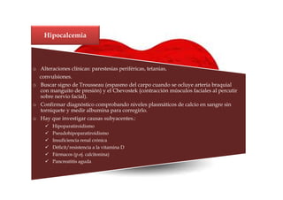 Hipocalcemia



o Alteraciones clínicas: parestesias periféricas, tetanias,
  convulsiones.
o Buscar signo de Trousseau (espasmo del carpo cuando se ocluye arteria braquial
  con manguito de presión) y el Chevostek (contracción músculos faciales al percutir
  sobre nervio facial).
o Confirmar diagnóstico comprobando niveles plasmáticos de calcio en sangre sin
  torniquete y medir albumina para corregirlo.
o Hay que investigar causas subyacentes.:
        Hipoparatiroidismo
        Pseudohipoparatiroidismo
        Insuficiencia renal crónica
        Déficit/resistencia a la vitamina D
        Fármacos (p.ej. calcitonina)
        Pancreatitis aguda
 