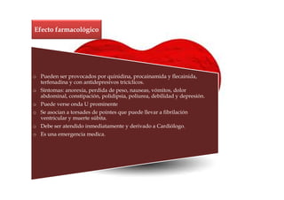 Efecto farmacológico




o Pueden ser provocados por quinidina, procainamida y flecainida,
  terfenadina y con antidepresivos tricíclicos.
o Síntomas: anorexia, perdida de peso, nauseas, vómitos, dolor
  abdominal, constipación, polidipsia, poliurea, debilidad y depresión.
o Puede verse onda U prominente
o Se asocian a torsades de pointes que puede llevar a fibrilación
  ventricular y muerte súbita.
o Debe ser atendido inmediatamente y derivado a Cardiólogo.
o Es una emergencia medica.
 