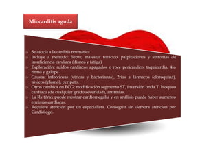 Miocarditis aguda




o Se asocia a la carditis reumática
o Incluye a menudo: fiebre, malestar torácico, palpitaciones y síntomas de
  insuficiencia cardiaca (disnea y fatiga)
o Exploración: ruidos cardiacos apagados o roce pericárdico, taquicardia, 4to
  ritmo y galope
o Causas: Infecciosas (víricas y bacterianas), 2rias a fármacos (cloroquina),
  tóxicos (plomo), peripato.
o Otros cambios en ECG: modificación segmento ST, inversión onda T, bloqueo
  cardiaco (de cualquier grado severidad), arritmias.
o La Rx tórax puede mostrar cardiomegalia y en análisis puede haber aumento
  enzimas cardiacas.
o Requiere atención por un especialista. Conseguir sin demora atención por
  Cardiólogo.
 