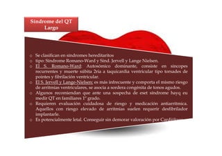 Síndrome del QT
     Largo




o Se clasifican en síndromes hereditaritos
o tipo: Síndrome Romano-Ward y Sind. Jervell y Lange Nielsen.
o El S. Romano-Ward: Autosómico dominante, consiste en sincopes
  recurrentes y muerte súbita 2ria a taquicardia ventricular tipo torsades de
  pointes y fibrilación ventricular.
o El S. Jervell y Lange-Nielsen: es más infrecuente y comporta el mismo riesgo
  de arritmias ventriculares, se asocia a sordera congénita de tonos agudos.
o Algunos recomiendan que ante una sospecha de eset síndrome hayq eu
  medir QT en familiares 1º grado.
o Requieren evaluación cuidadosa de riesgo y medicación antiarrítmica.
  Aquellos con riesgo elevado de arritmias suelen requerir desfibrilador
  implantarle.
o Es potencialmente letal. Conseguir sin demorar valoración por Cardiólogo.
 