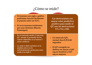¿Cómo se mide?
o Si tenemos una regla o gráfico
  podríamos hacerlo fácilmente        Las derivaciones con
  al ponerla sobre un ECG.           mayor valor predictivo
                                      positivo para medir el
o Si no la tenemos tendríamos
                                     QT son las derivaciones
  que usar fórmulas (Bazzet,
  Framingan).
                                         V5 o V6 y DII .

o Se recomienda medir el intervalo
  QT usando el promedio de los       o Un intervalo QTc
  valores obtenidos en al menos 3      normal dura 0,35-0,44
  ciclos cardiacos                     segundos
o La onda U debe incluirse en la
  medida solo si es lo               o El QT corregido no
  suficientemente ancha para estar     debiera ser mayor a 0,45
  unida a la onda T.                   seg en hombres y 0.47
                                       seg en mujeres
 
