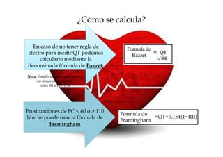 ¿Cómo se calcula?


  En caso de no tener regla de
electro para medir QT podemos
     calcularlo mediante la
denominada fórmula de Bazzet:
Nota: Esta fórmula es más precisa
     en situaciones con FC
       entre 60 a 110 l/m




En situaciones de FC < 60 o > 110
                                       Fórmula de
l/m se puede usar la fórmula de                   =QT+0,154(1−RR)
                                       Framingham
          Framingham
 