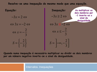 3 2x− = ⇔
3 2x⇔ = − ⇔
2
3
x⇔ = −
Equação: Inequação:
Quando numa inequação é necessário multiplicar ou dividir os dois membros
por um número negativo inverte-se o sinal da desigualdade.
Resolve-se uma inequação do mesmo modo que uma equação.
2
3
S
 
= − 
 
3 2x− ≥ ⇔
3 2x⇔ ≤ − ⇔
2
3
x⇔ ≤ −
2
,
3
S
 
= −∞ −  
Ao multiplicar os
dois membros por
-1 inverte-se o
sinal da
desigualdade
Intervalos. Inequações
 