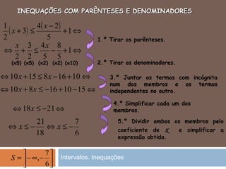 INEQUAÇÕES COM PARÊNTESES E DENOMINADORESINEQUAÇÕES COM PARÊNTESES E DENOMINADORES
4.º Simplificar cada um dos
membros.
5.º Dividir ambos os membros pelo
coeficiente de x e simplificar a
expressão obtida.
1.º Tirar os parênteses.
2.º Tirar os denominadores.
3.º Juntar os termos com incógnita
num dos membros e os termos
independentes no outro.
( ) ( ) ⇔+
−
≤+ 1
5
24
3
2
1 x
x
⇔+−≤+⇔ 1
5
8
5
4
2
3
2
xx
⇔+−≤+⇔ 101681510 xx
(x5) (x5) (x2) (x2) (x10)
⇔−+−≤+⇔ 151016810 xx
⇔−≤⇔ 2118x
6
7
18
21
−≤⇔−≤⇔ xx




−∞−=
6
7
,S Intervalos. Inequações
 