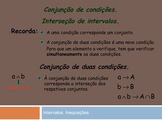 Conjunção de condições.
Interseção de intervalos.
Recorda: A uma condição corresponde um conjunto.
A conjunção de duas condições é uma nova condição.
Para que um elemento a verifique, tem que verificar
simultaneamente as duas condições.
Conjunção de duas condições.
a b∧
Lê-se a e b
À conjunção de duas condições
corresponde a interseção dos
respetivos conjuntos.
a A
b B
a b A B
→
→
∧ → ∩
Intervalos. Inequações
 