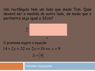 Um rectângulo tem um lado que mede 7cm. Qual
deverá ser a medida do outro lado, de modo que o
perímetro seja igual a 32cm?
32214 =+ x
x
7cm
O problema sugere a equação:
9182 =⇔=⇔ xx
{ }9=S
Intervalos. Inequações
 