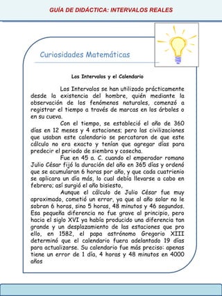 GUÍA DE DIDÁCTICA: INTERVALOS REALES
Curiosidades Matemáticas
Los Intervalos y el Calendario
Los Intervalos se han utilizado prácticamente
desde la existencia del hombre, quién mediante la
observación de los fenómenos naturales, comenzó a
registrar el tiempo a través de marcas en los árboles o
en su cueva.
Con el tiempo, se estableció el año de 360
días en 12 meses y 4 estaciones; pero las civilizaciones
que usaban este calendario se percataron de que este
cálculo no era exacto y tenían que agregar días para
predecir el periodo de siembra y cosecha.
Fue en 45 a. C. cuando el emperador romano
Julio César fijó la duración del año en 365 días y ordenó
que se acumularan 6 horas por año, y que cada cuatrienio
se aplicara un día más, lo cual debía llevarse a cabo en
febrero; así surgió el año bisiesto,
Aunque el cálculo de Julio César fue muy
aproximado, cometió un error, ya que al año solar no le
sobran 6 horas, sino 5 horas, 48 minutos y 46 segundos.
Esa pequeña diferencia no fue grave al principio, pero
hacia el siglo XVI ya había producido una diferencia tan
grande y un desplazamiento de las estaciones que pro
ello, en 1582, el papa astrónomo Gregorio XIII
determinó que el calendario fuera adelantado 19 días
para actualizarse. Su calendario fue más preciso: apenas
tiene un error de 1 día, 4 horas y 48 minutos en 4000
años
 