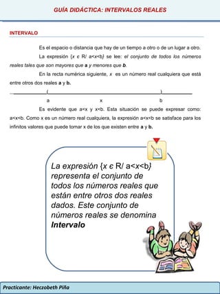 Practicante: Heczobeth Piña
INTERVALO
Es el espacio o distancia que hay de un tiempo a otro o de un lugar a otro.
La expresión {x є R/ a<x<b} se lee: el conjunto de todos los números
reales tales que son mayores que a y menores que b.
En la recta numérica siguiente, x es un número real cualquiera que está
entre otros dos reales a y b.
____________(_________________________________________)___________
a x b
Es evidente que a<x y x<b. Esta situación se puede expresar como:
a<x<b. Como x es un número real cualquiera, la expresión a<x<b se satisface para los
infinitos valores que puede tomar x de los que existen entre a y b.
GUÍA DIDÁCTICA: INTERVALOS REALES
La expresión {x є R/ a<x<b}
representa el conjunto de
todos los números reales que
están entre otros dos reales
dados. Este conjunto de
números reales se denomina
Intervalo
 