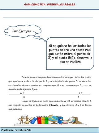 Practicante: Heczobeth Piña
Por Ejemplo
Si se quiere hallar todos los
puntos sobre una recta real
que están entre el punto A(-
3) y el punto B(5), observa lo
que se realiza
En este caso el conjunto buscado está formado por todos los puntos
que quedan a la derecha del punto A y a la izquierda del punto B, es decir, las
coordenadas de esos puntos son mayores que -3 y son menores que 5, como se
muestra en la siguiente figura:
_________A_(_____________________________________________)_B______
-3 5
Luego, si X(x) es un punto que está entre A y B se escribe -3<x<5. A
ese conjunto de puntos se le denomina intervalo y los números -3 y 5 se llaman
sus extremos.
GUÍA DIDÁCTICA: INTERVALOS REALES
 