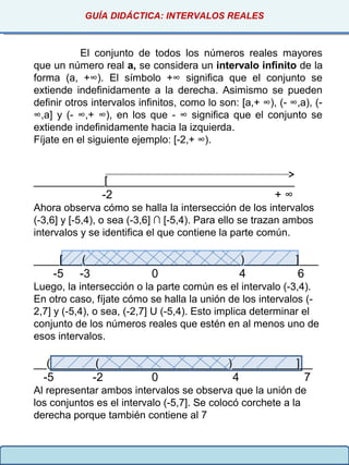 GUÍA DIDÁCTICA: INTERVALOS REALES
El conjunto de todos los números reales mayores
que un número real a, se considera un intervalo infinito de la
forma (a, +∞). El símbolo +∞ significa que el conjunto se
extiende indefinidamente a la derecha. Asimismo se pueden
definir otros intervalos infinitos, como lo son: [a,+ ∞), (- ∞,a), (-
∞,a] y (- ∞,+ ∞), en los que - ∞ significa que el conjunto se
extiende indefinidamente hacia la izquierda.
Fíjate en el siguiente ejemplo: [-2,+ ∞).
___________[_____________________________
-2 + ∞
Ahora observa cómo se halla la intersección de los intervalos
(-3,6] y [-5,4), o sea (-3,6] ∩ [-5,4). Para ello se trazan ambos
intervalos y se identifica el que contiene la parte común.
____[___(________________________)________]___
-5 -3 0 4 6
Luego, la intersección o la parte común es el intervalo (-3,4).
En otro caso, fíjate cómo se halla la unión de los intervalos (-
2,7] y (-5,4), o sea, (-2,7] U (-5,4). Esto implica determinar el
conjunto de los números reales que estén en al menos uno de
esos intervalos.
__(_______(____________________)__________]__
-5 -2 0 4 7
Al representar ambos intervalos se observa que la unión de
los conjuntos es el intervalo (-5,7]. Se colocó corchete a la
derecha porque también contiene al 7
 