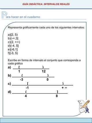 GUÍA DIDÁCTICA: INTERVALOS REALES
ara hacer en el cuaderno
Representa gráficamente cada uno de los siguientes intervalos:
a)[2, 5)
b)(-∞,3]
c)(2, +∞)
d)(-4, 5]
e)[-6,1]
f)[-3, 5)
Escribe en forma de intervalo el conjunto que corresponde a
cada gráfico
a) ___[____________)___
1 12
b) _____(_____________)___
-3 0
c) ________[__________________)_____
-1 + ∞
d) _______(________________]_____
4 8
 