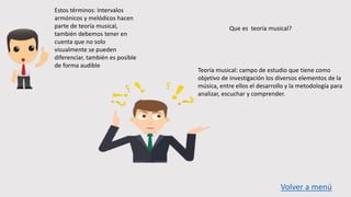 Estos términos: Intervalos
armónicos y melódicos hacen
parte de teoría musical,
también debemos tener en
cuenta que no solo
visualmente se pueden
diferenciar, también es posible
de forma audible
Que es teoría musical?
Teoría musical: campo de estudio que tiene como
objetivo de investigación los diversos elementos de la
música, entre ellos el desarrollo y la metodología para
analizar, escuchar y comprender.
Volver a menú
 