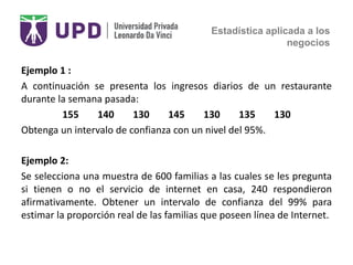 Estadística aplicada a los
negocios
Ejemplo 1 :
A continuación se presenta los ingresos diarios de un restaurante
durante la semana pasada:
155 140 130 145 130 135 130
Obtenga un intervalo de confianza con un nivel del 95%.
Ejemplo 2:
Se selecciona una muestra de 600 familias a las cuales se les pregunta
si tienen o no el servicio de internet en casa, 240 respondieron
afirmativamente. Obtener un intervalo de confianza del 99% para
estimar la proporción real de las familias que poseen línea de Internet.
 