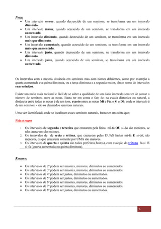 Material Distribuído nas Aulas de música no Espírito Santo - ES 5
Nota:
• Um intervalo menor, quando decrescido de um semitom, se transforma em um intervalo
diminuto.
• Um intervalo maior, quando acrescido de um semitom, se transforma em um intervalo
aumentado.
• Um intervalo diminuto, quando decrescido de um semitom, se transforma em um intervalo
mais que diminuto.
• Um intervalo aumentado, quando acrescido de um semitom, se transforma em um intervalo
mais que aumentado.
• Um intervalo justo, quando decrescido de um semitom, se transforma em um intervalo
diminuto.
• Um intervalo justo, quando acrescido de um semitom, se transforma em um intervalo
aumentado
Os intervalos com a mesma distância em semitons mas com nomes diferentes, como por exemplo a
quarta aumentada e a quinta diminuta, ou a terça diminuta e a segunda maior, têm o nome de intervalos
enarmônicos.
Existe um meio mais racional e fácil de se saber a qualidade de um dado intervalo sem ter de contar o
número de semitons entre as notas. Basta ter em conta o fato de, na escala diatónica ou natural, a
distância entre todas as notas é de um tom, exceto entre as notas Mi e Fá, e Si e Dó, onde o intervalo é
de um semitom - são os chamados semitons naturais.
Uma vez identificado onde se localizam esses semitons naturais, basta ter em conta que:
Veja a regra
1. Os intervalos de segunda e terceira que cruzarem pela linha mi-fa OU si-dó são menores, se
não cruzarem são maiores.
2. Os intervalos de de sexta e sétima, que cruzarem pelas DUAS linhas mi-fa E si-dó, são
menores, os que cruzarem somente por UMA são maiores.
3. Os intervalos de quarta e quinta são todos perfeitos(Justos), com exceção do trítono fa-sí E
si-fa (quarta aumentada ou quinta diminuta).
Resumo:
• Os intervalos de 2ª podem ser maiores, menores, diminutos ou aumentados.
• Os intervalos de 3ª podem ser maiores, menores, diminutos ou aumentados.
• Os intervalos de 4ª podem ser justos, diminutos ou aumentados.
• Os intervalos de 5ª podem ser justos, diminutos ou aumentados.
• Os intervalos de 6ª podem ser maiores, menores, diminutos ou aumentados.
• Os intervalos de 7ª podem ser maiores, menores, diminutos ou aumentados.
• Os intervalos de 8ª podem ser justos, diminutos ou aumentados.
 