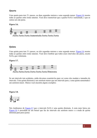 Material Distribuído nas Aulas de música no Espírito Santo - ES 8
Quarta
Uma quarta pura tem 2½ passos, ou duas segundas maiores e uma segunda menor. Figura 3.6 mostra
todas as quartas entre notas naturais. Você deve memorizar que a quarta Fá-Si é aumentada, e que as
outras seis são puras.
Figura 3.6.
Quinta
Uma quinta pura tem 3½ passos, ou três segundas maiores e uma segunda menor. Figura 3.6 mostra
todas as quintas entre notas naturais. Você deve lembrar que todos esses intervalos são puros, exceto
Si-Fá, que é diminuta.
Figura 3.7.
Se um intervalo tem acidentes, então devemos examiná-los para ver como eles mudam o tamanho do
intervalo. Uma quinta diminuta é um semitom menor que um intervalo puro, e uma quinta aumentada é
um semitom maior. Abaixo você encontra alguns exemplos:
Figura 3.8.
Nós lembramos de Figura 3.7 que o intervalo Si-Fá é uma quinta diminuta. A nota mais baixa em
Figura 3.8 é precedida de um bemol que faz do intervalo um semitom maior e o muda de quinta
diminuta para pura (justa)
 
