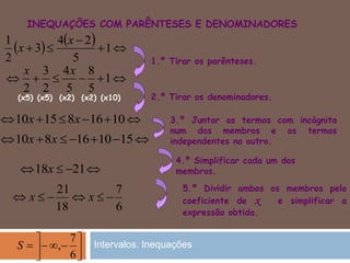 INEQUAÇÕES COM PARÊNTESES E DENOMINADORES
4.º Simplificar cada um dos
membros.
5.º Dividir ambos os membros pelo
coeficiente de x e simplificar a
expressão obtida.
1.º Tirar os parênteses.
2.º Tirar os denominadores.
3.º Juntar os termos com incógnita
num dos membros e os termos
independentes no outro.
    

 1
5
24
3
2
1 x
x
 1
5
8
5
4
2
3
2
xx
 101681510 xx
(x5) (x5) (x2) (x2) (x10)
 151016810 xx
 2118x
6
7
18
21
 xx





6
7
,S Intervalos. Inequações
 