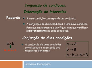 Conjunção de condições.
Interseção de intervalos.
Recorda: A uma condição corresponde um conjunto.
A conjunção de duas condições é uma nova condição.
Para que um elemento a verifique, tem que verificar
simultaneamente as duas condições.
Conjunção de duas condições.
a b
Lê-se a e b
À conjunção de duas condições
corresponde a interseção dos
respetivos conjuntos.
a A
b B
a b A B


  
Intervalos. Inequações
 